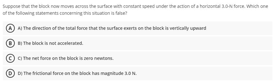 Suppose that the block now moves across the surface with constant speed under the action of a horizontal 3.0-N force. Which one
of the following statements concerning this situation is false?
A A) The direction of the total force that the surface exerts on the block is vertically upward
B B) The block is not accelerated.
C C) The net force on the block is zero newtons.
D) The frictional force on the block has magnitude 3.0 N.

