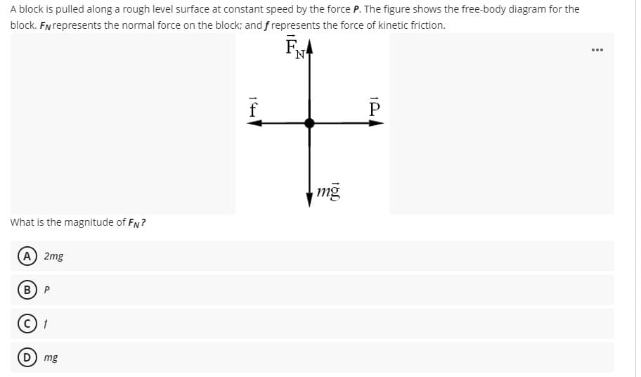 A block is pulled along a rough level surface at constant speed by the force P. The figure shows the free-body diagram for the
block. FN represents the normal force on the block; and f represents the force of kinetic friction.
N
...
mg
What is the magnitude of FN?
(A 2mg
B) P
D mg
