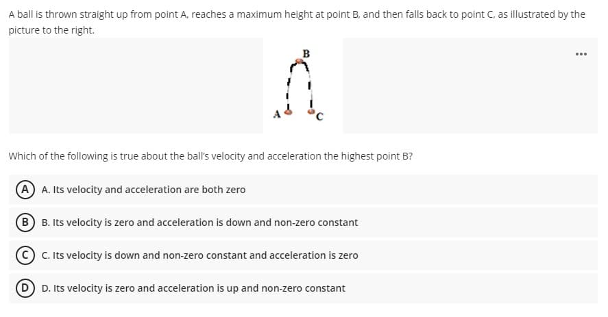 A ball is thrown straight up from point A, reaches a maximum height at point B, and then falls back to point C, as illustrated by the
picture to the right.
B
...
Which of the following is true about the ball's velocity and acceleration the highest point B?
A A. Its velocity and acceleration are both zero
B B. Its velocity is zero and acceleration is down and non-zero constant
CC. Its velocity is down and non-zero constant and acceleration is zero
D D. Its velocity is zero and acceleration is up and non-zero constant
