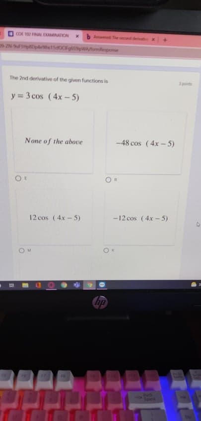 OCOI 102 FINAL EXAMINATION
b Amed The second deratex
+.
IN Dpleh11dOCFg WAformilesponse
The 2nd derivative of the given functions is
3 ponte
y = 3 cos (4x- 5)
None of the above
-48 cos (4x- 5)
12 cos (4x- 5)
-12 cos (4x-5)
M
ip
Eeck
