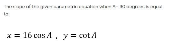 The slope of the given parametric equation when A= 30 degrees is equal
to
x = 16 cos A, y= cot A
