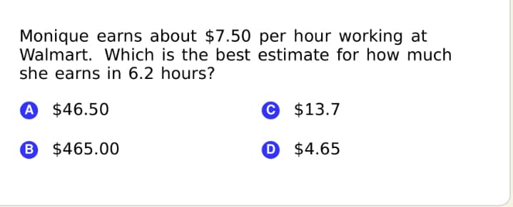Monique earns about $7.50 per hour working at
Walmart. Which is the best estimate for how much
she earns in 6.2 hours?
A $46.50
© $13.7
B $465.00
O $4.65
