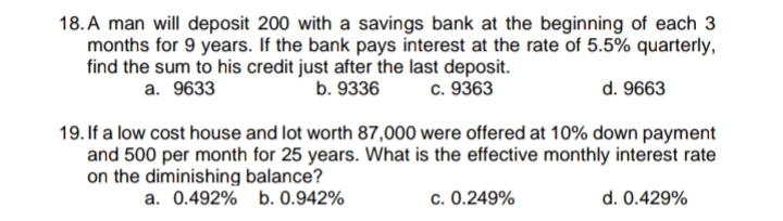 18. A man will deposit 200 with a savings bank at the beginning of each 3
months for 9 years. If the bank pays interest at the rate of 5.5% quarterly,
find the sum to his credit just after the last deposit.
a. 9633
b. 9336
c. 9363
d. 9663
19. If a low cost house and lot worth 87,000 were offered at 10% down payment
and 500 per month for 25 years. What is the effective monthly interest rate
on the diminishing balance?
a. 0.492%
b. 0.942%
c. 0.249%
d. 0.429%
