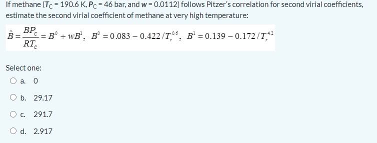 If methane (Tc = 190.6 K, Pc = 46 bar, and w = 0.0112) follows Pitzer's correlation for second virial coefficients,
estimate the second virial coefficient of methane at very high temperature:
B BP.
= B° + wB', B° = 0.083 – 0.422/T.°, B' = 0.139 – 0.172/T
RT.
Select one:
O a. 0
O b. 29.17
291.7
O d. 2.917
