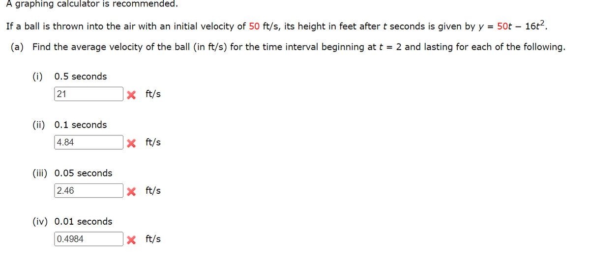 A graphing calculator is recommended.
If a ball is thrown into the air with an initial velocity of 50 ft/s, its height in feet after t seconds is given by y = 50t - 16t².
Find the average velocity of the ball (in ft/s) for the time interval beginning at t = 2 and lasting for each of the following.
(i) 0.5 seconds
21
X ft/s
(ii) 0.1 seconds
4.84
X ft/s
(iii) 0.05 seconds
2.46
X ft/s
(iv) 0.01 seconds
0.4984
X ft/s