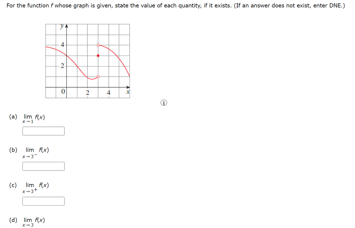 For the function f whose graph is given, state the value of each quantity, if it exists. (If an answer does not exist, enter DNE.)
y
4
2.
0
4
(a) lim f(x)
X→ 1
(b)
lim f(x)
X→3-
(c) lim f(x)
x→3+
(d) lim f(x)
X→ 3
2