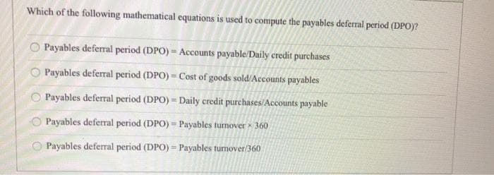 Which of the following mathematical equations is used to compute the payables deferral period (DPO)?
000 о
Payables deferral period (DPO) = Accounts payable/Daily credit purchases
Payables deferral period (DPO) = Cost of goods sold/Accounts payables
Payables deferral period (DPO) = Daily credit purchases/Accounts payable
Payables deferral period (DPO) = Payables turnover 360
Payables deferral period (DPO) = Payables turnover/360