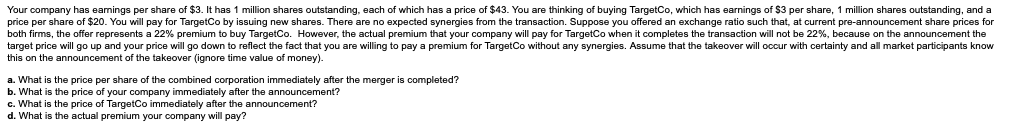 Your company has earnings per share of $3. It has 1 million shares outstanding, each of which has a price of $43. You are thinking of buying TargetCo, which has earnings of $3 per share, 1 million shares outstanding, and a
price per share of $20. You will pay for TargetCo by issuing new shares. There are no expected synergies from the transaction. Suppose you offered an exchange ratio such that, at current pre-announcement share prices for
both firms, the offer represents a 22% premium to buy TargetCo. However, the actual premium that your company will pay for TargetCo when it completes the transaction will not be 22%, because on the announcement the
target price will go up and your price will go down to reflect the fact that you are willing to pay a premium for TargetCo without any synergies. Assume that the takeover will occur with certainty and all market participants know
this on the announcement of the takeover (ignore time value of money).
a. What is the price per share of the combined corporation immediately after the merger is completed?
b. What is the price of your company immediately after the announcement?
c. What is the price of TargetCo immediately after the announcement?
d. What is the actual premium your company will pay?