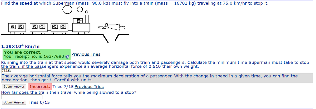 Find the speed at which Superman (mass=90.0 kg) must fly into a train (mass = 16702 kg) traveling at 75.0 km/hr to stop it.
1.39×104 km/hr
You are correct.
Your receipt no. is 163-7690 0
Running into the train at that speed would severely damage both train and passengers. Calculate the minimum time Superman must take to stop
the train, if the passengers experience an average horizontal force of 0.510'their own weight.
772.5s
The average horizontal force tells you the maximum deceleration of a passenger. With the change in speed in a given time, you can find the
deceleration, then get t. Careful with units.
Previous Tries
Submit Answer
Incorrect. Tries 7/15 Previous Tries
How far does the train then travel while being slowed to a stop?
Submit Answer Tries 0/15
