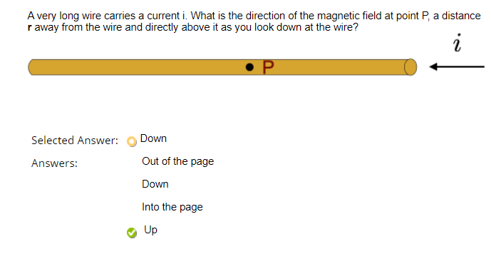 A very long wire carries a current i. What is the direction of the magnetic field at point P, a distance
r away from the wire and directly above it as you look down at the wire?
Selected Answer:
Down
Answers:
Out of the page
Down
Into the page
Up
