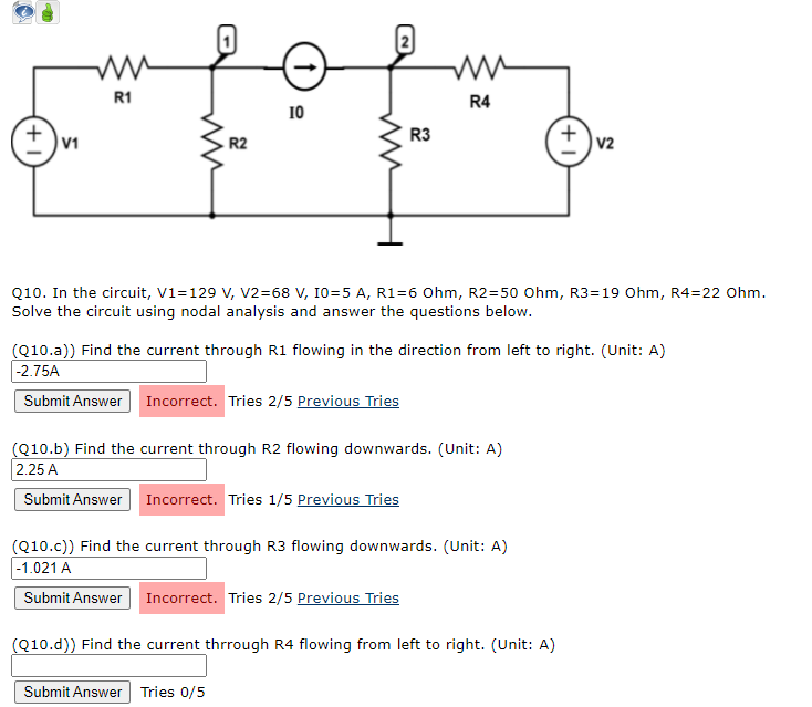 R1
R4
10
R3
v1
R2
v2
Q10. In the circuit, V1=129 V, v2=68 V, 10=5 A, R1=6 Ohm, R2=50 Ohm, R3=19 Ohm, R4=22 Ohm.
Solve the circuit using nodal analysis and answer the questions below.
(Q10.a)) Find the current through R1 flowing in the direction from left to right. (Unit: A)
|-2.75A
Submit Answer Incorrect. Tries 2/5 Previous Tries
(Q10.b) Find the current through R2 flowing downwards. (Unit: A)
2.25 A
Submit Answer Incorrect. Tries 1/5 Previous Tries
(Q10.c)) Find the current through R3 flowing downwards. (Unit: A)
|-1.021 A
Submit Answer Incorrect. Tries 2/5 Previous Tries
(Q10.d)) Find the current thrrough R4 flowing from left to right. (Unit: A)
Submit Answer Tries 0/5
+
(+
