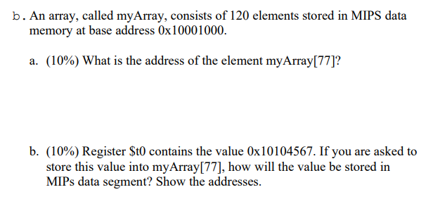 b. An array, called myArray, consists of 120 elements stored in MIPS data
memory at base address 0x10001000.
a. (10%) What is the address of the element myArray[77]?
b. (10%) Register $t0 contains the value Ox10104567. If you are asked to
store this value into myArray[77], how will the value be stored in
MIPS data segment? Show the addresses.
