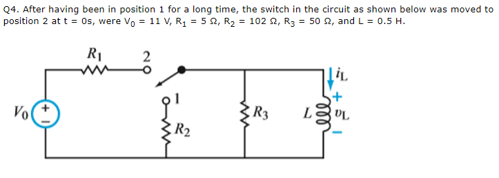 Q4. After having been in position 1 for a long time, the switch in the circuit as shown below was moved to
position 2 at t = 0s, were Vo = 11 V, R₁ = 5 2, R₂ = 102 2, R3 = 50 £2, and L = 0.5 H.
Vo
R₁
www
2
9¹
R2
www
R3
L
LiL
VL