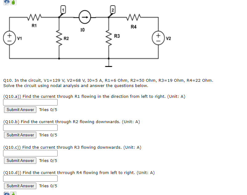 R1
R4
10
R3
R2
V2
Q10. In the circuit, V1=129 V, v2=68 V, 10=5 A, R1=6 Ohm, R2=50 Ohm, R3=19 Ohm, R4=22 Ohm.
Solve the circuit using nodal analysis and answer the questions below.
(Q10.a)) Find the current through R1 flowing in the direction from left to right. (Unit: A)
Submit Answer Tries 0/5
(Q10.b) Find the current through R2 flowing downwards. (Unit: A)
Submit Answer Tries 0/5
(Q10.c)) Find the current through R3 flowing downwards. (Unit: A)
Submit Answer Tries 0/5
(Q10.d)) Find the current thrrough R4 flowing from left to right. (Unit: A)
Submit Answer Tries 0/5
+1
+1

