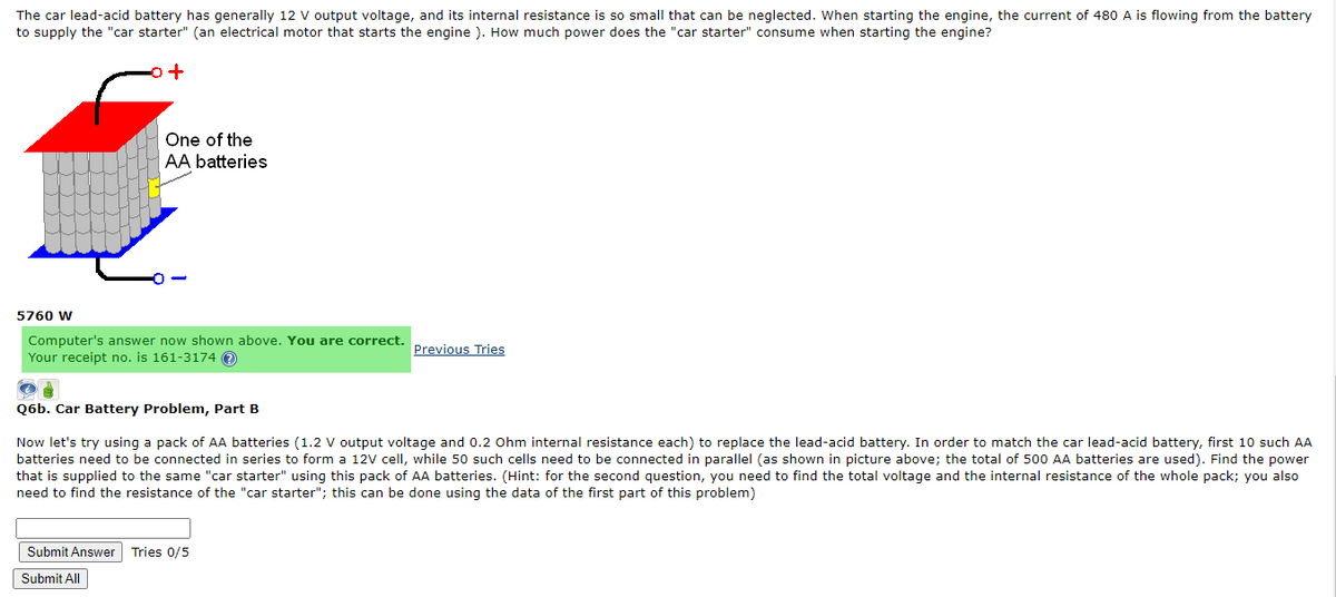 The car lead-acid battery has generally 12 V output voltage, and its internal resistance is so small that can be neglected. When starting the engine, the current of 480 A is flowing from the battery
to supply the "car starter" (an electrical motor that starts the engine ). How much power does the "car starter" consume when starting the engine?
One of the
AA batteries
5760 W
Computer's answer now shown above. You are correct.
Your receipt no. is 161-3174 O
Previous Tries
Q6b. Car Battery Problem, Part B
Now let's try using a pack of AA batteries (1.2 V output voltage and 0.2 Ohm internal resistance each) to replace the lead-acid battery. In order to match the car lead-acid battery, first 10 such AA
batteries need to be connected in series to form a 12V cell, while 50 such cells need to be connected in parallel (as shown in picture above; the total of 500 AA batteries are used). Find the power
that is supplied to the same "car starter" using this pack of AA batteries. (Hint: for the second question, you need to find the total voltage and the internal resistance of the whole pack; you also
need to find the resistance of the "car starter"; this can be done using the data of the first part of this problem)
Submit Answer
Tries 0/5
Submit All
