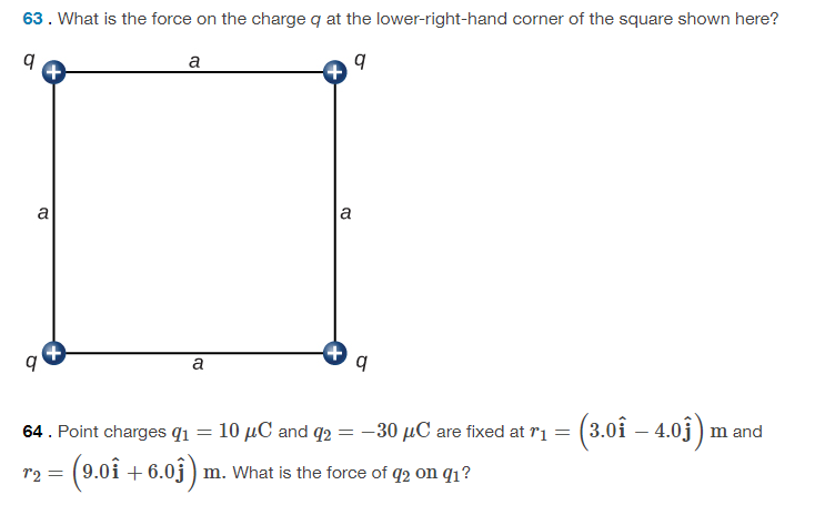 63. What is the force on the charge q at the lower-right-hand corner of the square shown here?
a
a
a
a
10 µC and q2 = -30 µC are fixed at ri = (3.0î – 4.03)
64. Point charges q1
m and
(9.0i + 6.0j ) m. What is the force of q2 on q1?
72 =
