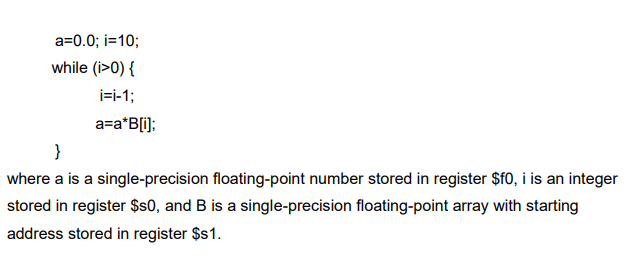 a=0.0; i=10;
while (i>0) {
i=i-1;
a=a*B[i];
}
where a is a single-precision floating-point number stored in register $f0, i is an integer
stored in register $s0, and B is a single-precision floating-point array with starting
address stored in register $s1.

