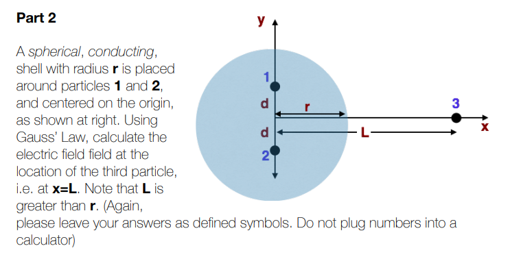 Part 2
y
A spherical, conducting,
shell with radius r is placed
around particles 1 and 2,
and centered on the origin,
as shown at right. Using
Gauss' Law, calculate the
3
electric field field at the
location of the third particle,
i.e. at x=L. Note that L is
greater than r. (Again,
please leave your answers as defined symbols. Do not plug numbers into a
calculator)
