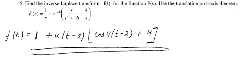 5. Find the inverse Laplace transform f(t) for the function F(s). Use the translation on t-axis theorem.
1
F(s) =-+e
4
-25
+-
s? +16
f14)=1 +ult-2) cas 4lt-2) + 47
