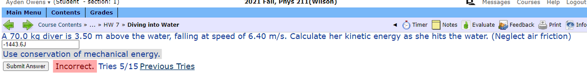 Ayden Owens v (Student
section: 1)
2021 Fall, Phys 211(Wilson)
Messages Courses Help Logout
Main Menu
Contents
Grades
Course Contents » ... » HW 7 » Diving into Water
O Timer
Notes
Evaluate Feedback A Print
Info
A 70.0 kg diver is 3.50 m above the water, falling at speed of 6.40 m/s. Calculate her kinetic energy as she hits the water. (Neglect air friction)
|-1443.6J
Use conservation of mechanical energy.
Incorrect. Tries 5/15 Previous Tries
Submit Answer
