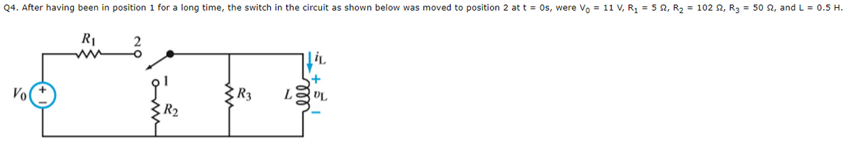 Q4. After having been in position 1 for a long time, the switch in the circuit as shown below was moved to position 2 at t = 0s, were Vo = 11 V, R₁ = 52, R₂ = 102 22, R3 = 50 £2, and L = 0.5 H.
Vo
R₁
2
+
義和國
R3 L
R₂