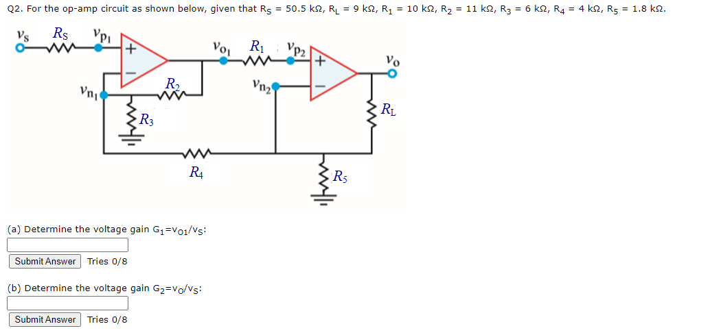 Q2. For the op-amp circuit as shown below, given that Rs = 50.5 k2, RL = 9 k2, R1 = 10 k2, R2 = 11 k2, R3 = 6 k2, R4 = 4 k2, R5 = 1.8 k2.
Vs
Rs
R1
Vo,
Vo
R,
Vn2
Vn
RL
R3
R4
R5
(a) Determine the voltage gain G1=Vo1/Vs:
Submit Answer Tries 0/8
(b) Determine the voltage gain G2=vo/vs:
Submit Answer Tries 0/8
