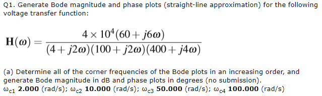 Q1. Generate Bode magnitude and phase plots (straight-line approximation) for the following
voltage transfer function:
H(w): =
4 x 104 (60+j6w)
(4+ j2w) (100+ j2w) (400+ j4w)
(a) Determine all of the corner frequencies of the Bode plots in an increasing order, and
generate Bode magnitude in dB and phase plots in degrees (no submission).
@c1 2.000 (rad/s); wc2 10.000 (rad/s); wc3 50.000 (rad/s); @c4 100.000 (rad/s)