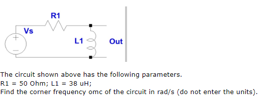 R1
Vs
L1
Out
The circuit shown above has the following parameters.
R1 = 50 Ohm; L1 = 38 uH;
Find the corner frequency omc of the circuit in rad/s (do not enter the units).

