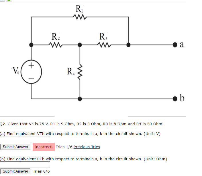 R:
R:
a
V.
R,
b
Q2. Given that Vs is 75 V, R1 is 9 Ohm, R2 is 3 Ohm, R3 is 8 Ohm and R4 is 20 Ohm.
(a) Find equivalent VTh with respect to terminals a, b in the circuit shown. (Unit: V)
Submit Answer Incorrect. Tries 1/6 Previous Tries
(b) Find equivalent RTh with respect to terminals a, b in the circuit shown. (Unit: 0hm)
Submit Answer Tries 0/6
+
