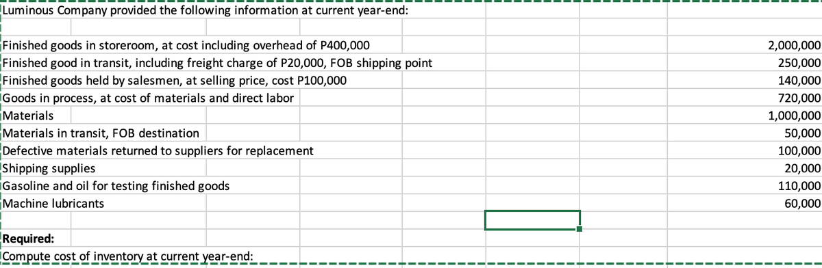 Luminous Company provided the following information at current year-end:
Finished goods in storeroom, at cost including overhead of P400,000
Finished good in transit, including freight charge of P20,000, FOB shipping point
Finished goods held by salesmen, at selling price, cost P100,000
Goods in process, at cost of materials and direct labor
2,000,000
250,000
140,000
720,000
Materials
1,000,000
Materials in transit, FOB destination
Defective materials returned to suppliers for replacement
Shipping supplies
iGasoline and oil for testing finished goods
Machine lubricants
50,000
100,000
20,000
110,000
60,000
Required:
Compute cost of inventory at current year-end:
--- --- --- --- - - --- --.
