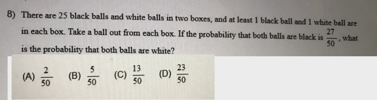8) There are 25 black balls and white balls in two boxes, and at least 1 black ball and 1 white ball are
in each box. Take a ball out from each box. If the probability that both balls are black is
27
what
50
is the probability that both balls are white?
(A) (B) 50
13
(C)
50
23
(D)
50
50
