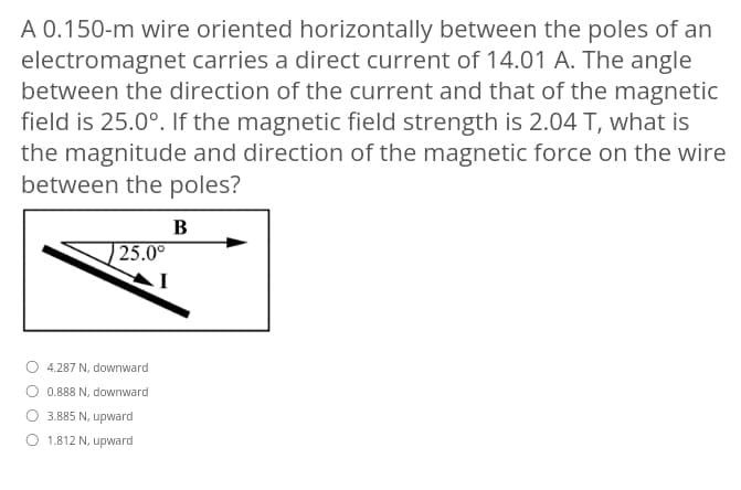 A 0.150-m wire oriented horizontally between the poles of an
electromagnet carries a direct current of 14.01 A. The angle
between the direction of the current and that of the magnetic
field is 25.0°. If the magnetic field strength is 2.04 T, what is
the magnitude and direction of the magnetic force on the wire
between the poles?
B
| 25.0°
4.287 N, downward
0.888 N, downward
O 3.885 N, upward
1.812 N, upward
