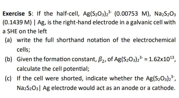 Exercise 5: If the half-cell, Ag(S2O3)2³ (0.00753 M), NażS203
(0.1439 M) | Ag, is the right-hand electrode in a galvanic cell with
a SHE on the left
(a) write the full shorthand notation of the electrochemical
cells;
(b) Given the formation constant, B2, of Ag(S203)23 = 1.62x1013,
calculate the cell potential;
(c) If the cell were shorted, indicate whether the Ag(S203)23,
NazS203| Ag electrode would act as an anode or a cathode.
