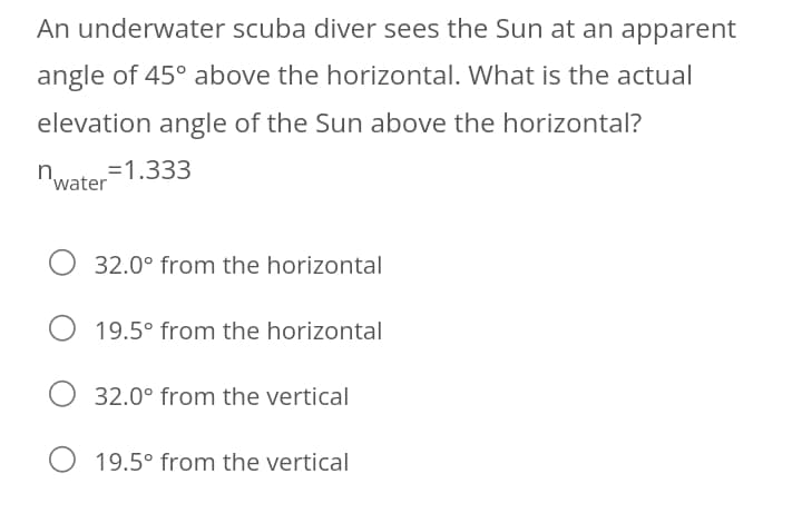 An underwater scuba diver sees the Sun at an apparent
angle of 45° above the horizontal. What is the actual
elevation angle of the Sun above the horizontal?
=1.333
'water
32.0° from the horizontal
19.5° from the horizontal
32.0° from the vertical
19.5° from the vertical
