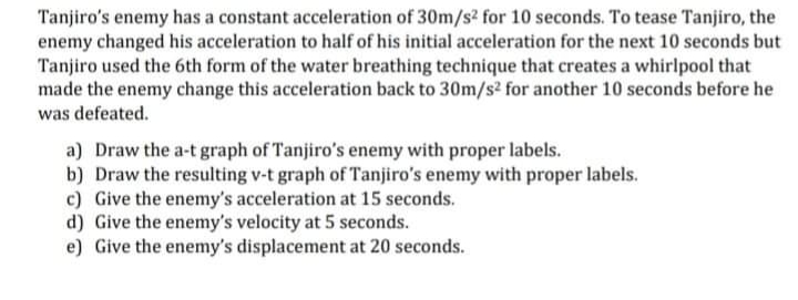 Tanjiro's enemy has a constant acceleration of 30m/s? for 10 seconds. To tease Tanjiro, the
enemy changed his acceleration to half of his initial acceleration for the next 10 seconds but
Tanjiro used the 6th form of the water breathing technique that creates a whirlpool that
made the enemy change this acceleration back to 30m/s² for another 10 seconds before he
was defeated.
a) Draw the a-t graph of Tanjiro's enemy with proper labels.
b) Draw the resulting v-t graph of Tanjiro's enemy with proper labels.
c) Give the enemy's acceleration at 15 seconds.
d) Give the enemy's velocity at 5 seconds.
e) Give the enemy's displacement at 20 seconds.
