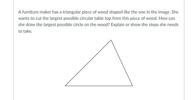 A furniture maker has a triangular piece of wood shaped like the one in the image. She
wants to cut the largest possible circular table top from this piece of wood. How can
she draw the largest possible circle on the wood? Explain or show the steps she needs
to take.
