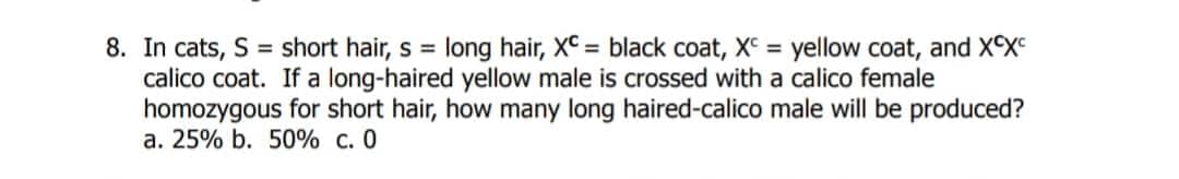 8. In cats, S = short hair, s = long hair, XC = black coat, XC = yellow coat, and XCX
calico coat. If a long-haired yellow male is crossed with a calico female
homozygous for short hair, how many long haired-calico male will be produced?
a. 25% b. 50% c. 0