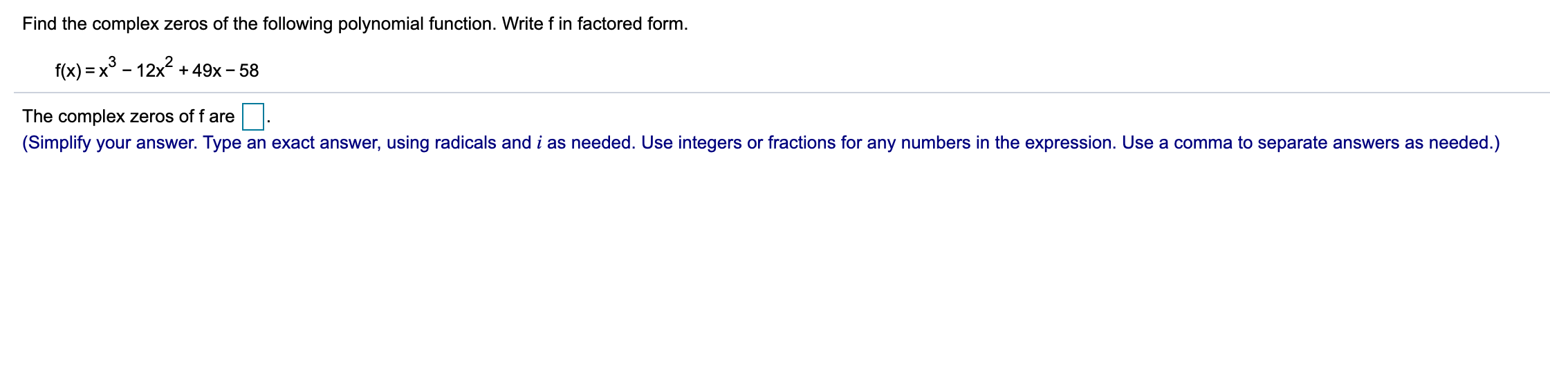 Find the complex zeros of the following polynomial function. Write f in factored form.
f(x) = x° - 12x2 + 49x - 58
The complex zeros of f are
(Simplify your answer. Type an exact answer, using radicals and i as needed. Use integers or fractions for any numbers in the expression. Use a comma to separate answers as needed.)
