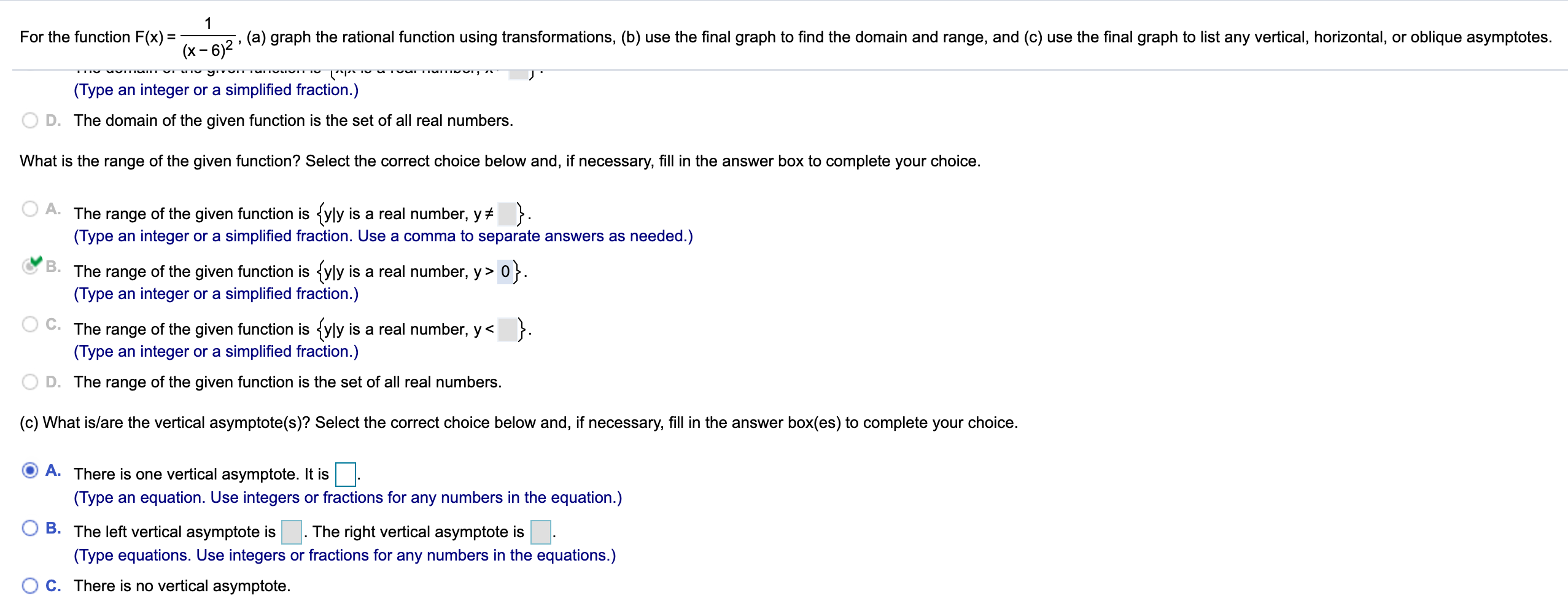 For the function F(x) =
(x – 6)2
(a) graph the rational function using transformations, (b) use the final graph to find the domain and range, and (c) use the final graph to list any vertical, horizontal, or oblique asymptotes.
(Type an integer or a simplified fraction.)
D. The domain of the given function is the set of all real numbers.
What is the range of the given function? Select the correct choice below and, if necessary, fill in the answer box to complete your choice.
A.
The range of the given function is {yly is a real number, y+ }.
(Type an integer or a simplified fraction. Use a comma to separate answers as needed.)
B.
The range of the given function is {yly is a real number, y> 0}.
(Type an integer or a simplified fraction.)
The range of the given function is {yly is a real number, y< }.
(Type an integer or a simplified fraction.)
D. The range of the given function is the set of all real numbers.
(c) What is/are the vertical asymptote(s)? Select the correct choice below and, if necessary, fill in the answer box(es) to complete your choice.
A. There is one vertical asymptote. It is
(Type an equation. Use integers or fractions for any numbers in the equation.)
B. The left vertical asymptote is
(Type equations. Use integers or fractions for any numbers in the equations.)
C. There is no vertical asymptote.
The right vertical asymptote is.
