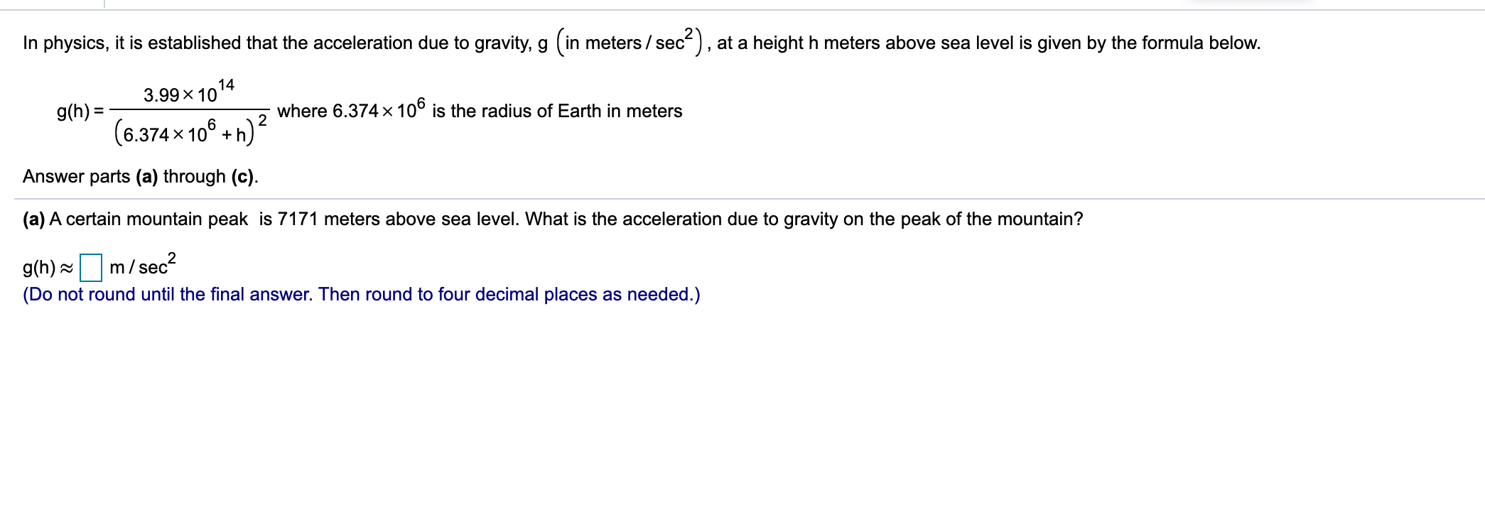 In physics, it is established that the acceleration due to gravity, g (in meters / sec), at a height h meters above sea level is given by the formula below.
3.99 x 1014
g(h) =
(6.374 x 10° +h)
where 6.374 x 10° is the radius of Earth in meters
2
Answer parts (a) through (c).
(a) A certain mountain peak is 7171 meters above sea level. What is the acceleration due to gravity on the peak of the mountain?
g(h) =
m/sec?
(Do not round until the final answer. Then round to four decimal places as needed.)
