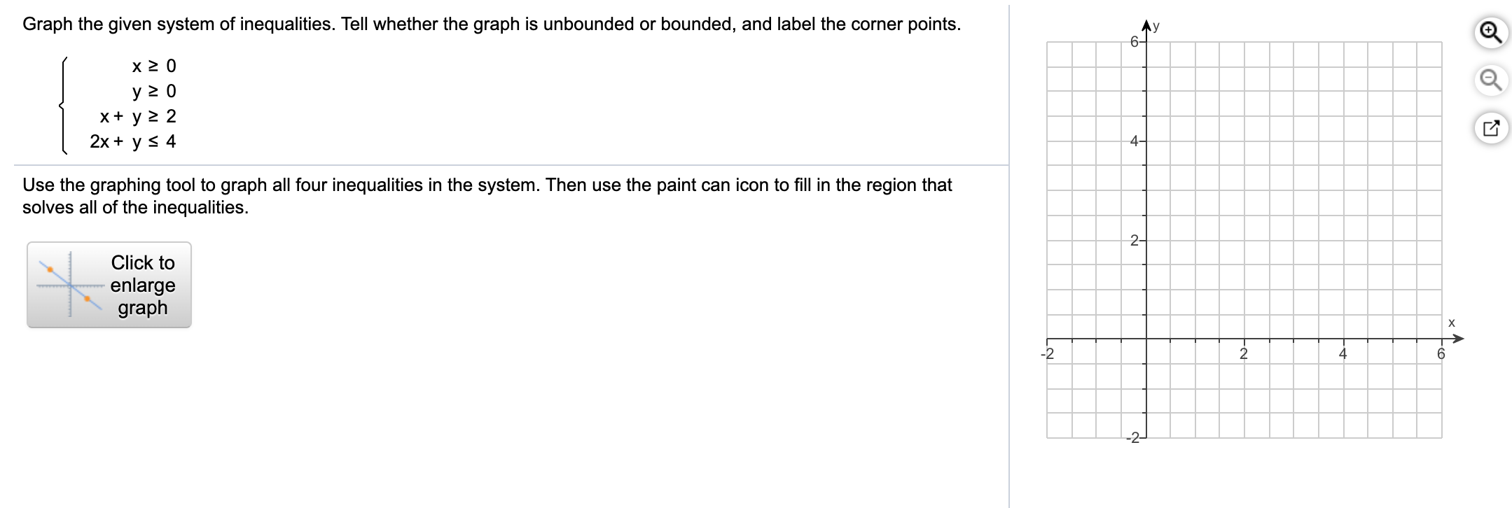 Graph the given system of inequalities. Tell whether the graph is unbounded or bounded, and label the corner points.
Ay
6-
y 2 0
x+ y > 2
2х + y S 4
4-
Use the graphing tool to graph all four inequalities in the system. Then use the paint can icon to fill in the region that
solves all of the inequalities.
2-
Click to
enlarge
graph
х
-2
4
-2-

