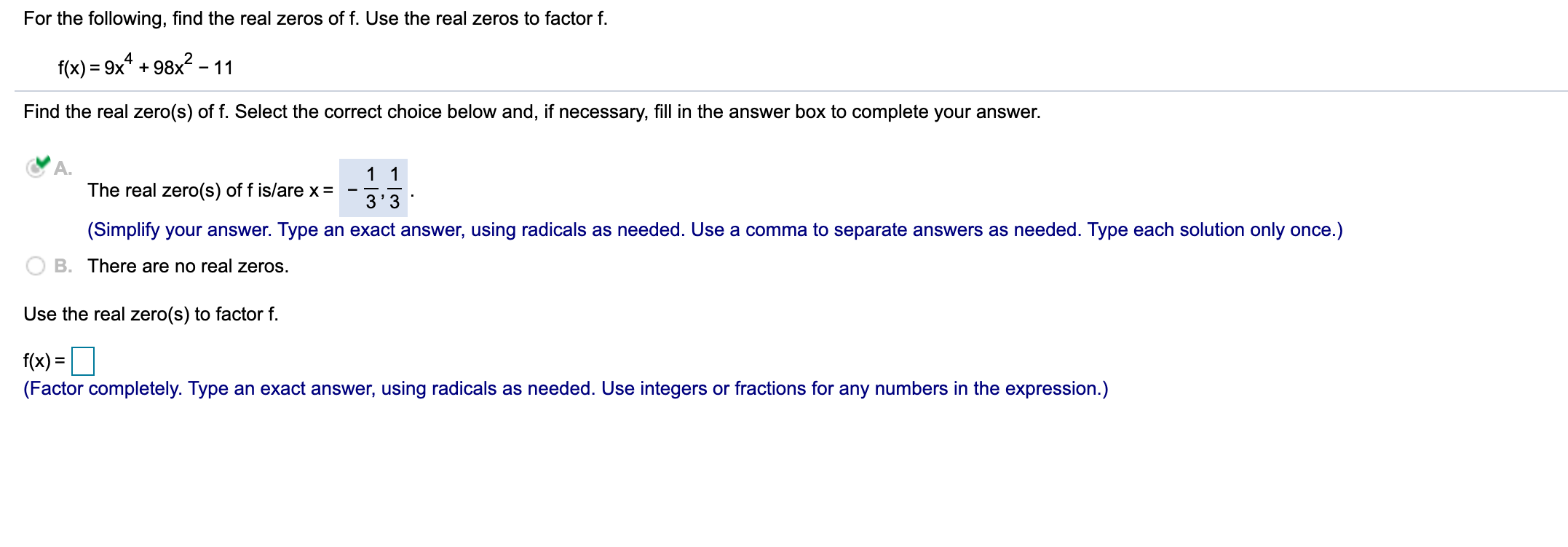 For the following, find the real zeros of f. Use the real zeros to factor f.
f(x) = 9x* +
98x2 -
- 11
Find the real zero(s) of f. Select the correct choice below and, if necessary, fill in the answer box to complete your answer.
1 1
The real zero(s) of f is/are x=
3'3
(Simplify your answer. Type an exact answer, using radicals as needed. Use a comma to separate answers as needed. Type each solution only once.)
B. There are no real zeros.
Use the real zero(s) to factor f.
f(x) =O
(Factor completely. Type an exact answer, using radicals as needed. Use integers or fractions for any numbers in the expression.)
%3D
