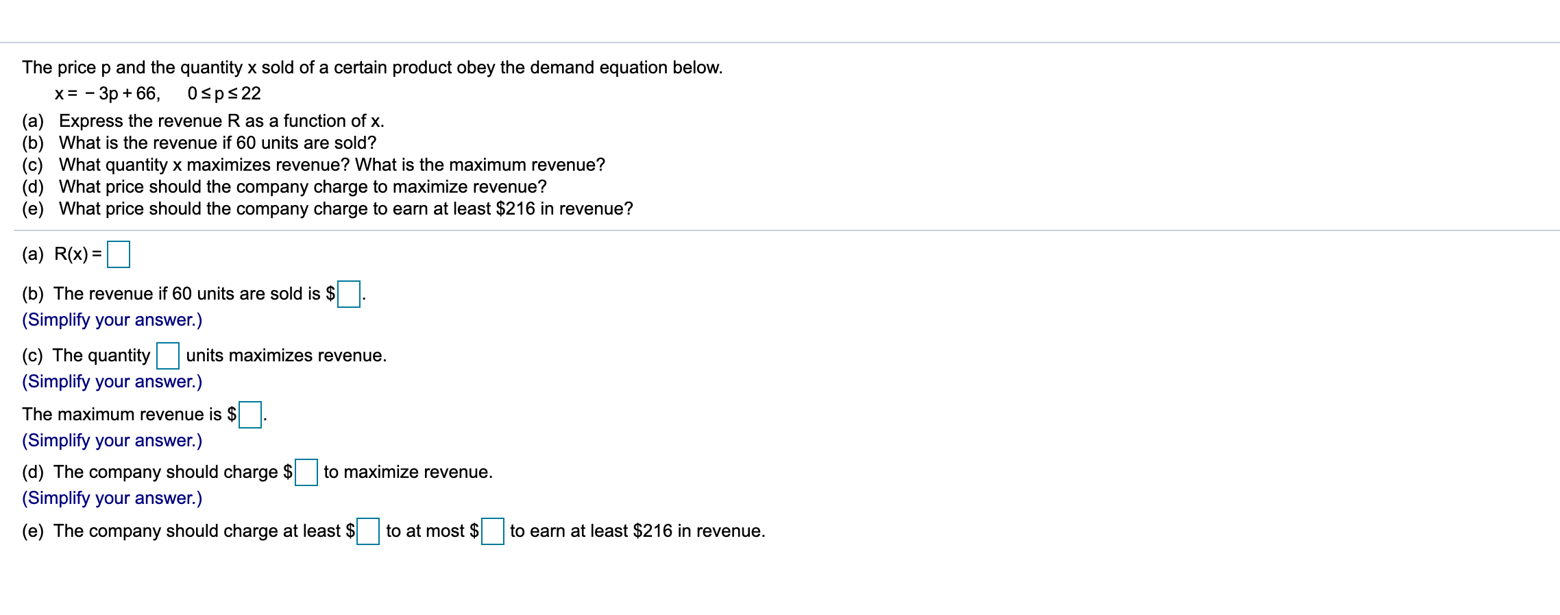 The price p and the quantity x sold of a certain product obey the demand equation below.
х%3D — Зр + 66, 0sp$22
(a) Express the revenue R as a function of x.
(b) What is the revenue if 60 units are sold?
(c) What quantity x maximizes revenue? What is the maximum revenue?
(d) What price should the company charge to maximize revenue?
(e) What price should the company charge to earn at least $216 in revenue?
(a) R(x) =
%3D
(b) The revenue if 60 units are sold is
(Simplify your answer.)
(c) The quantity
units maximizes revenue.
(Simplify your answer.)
The maximum revenue is $
(Simplify your answer.)
(d) The company should charge $
(Simplify your answer.)
to maximize revenue.
(e) The company should charge at least $
to at most $
to earn at least $216 in revenue.
