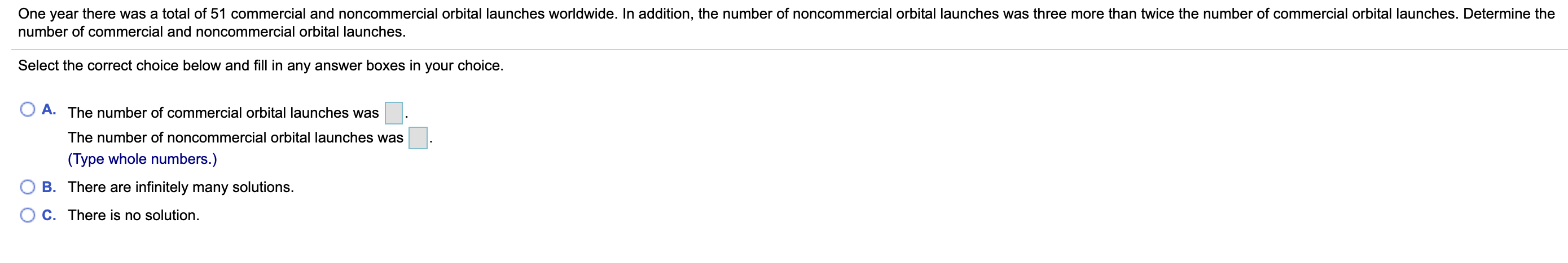 One year there was a total of 51 commercial and noncommercial orbital launches worldwide. In addition, the number of noncommercial orbital launches was three more than twice the number of commercial orbital launches. Determine the
number of commercial and noncommercial orbital launches.
Select the correct choice below and fill in any answer boxes in your choice.
A. The number of commercial orbital launches was
The number of noncommercial orbital launches was
(Type whole numbers.)
B. There are infinitely many solutions.
C. There is no solution.
