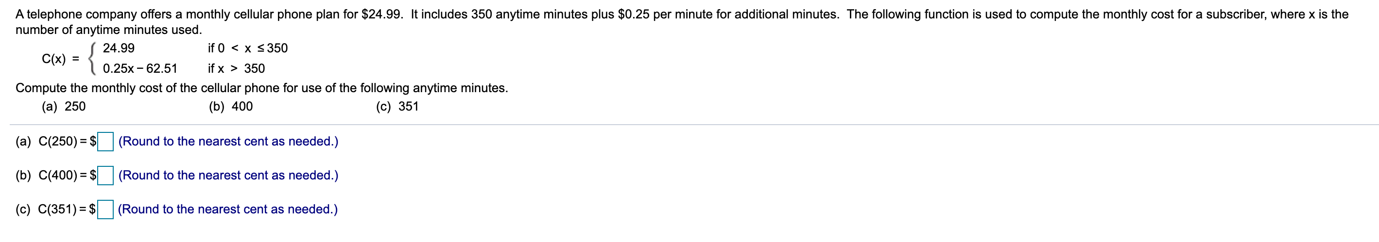 A telephone company offers a monthly cellular phone plan for $24.99. It includes 350 anytime minutes plus $0.25 per minute for additional minutes. The following function is used to compute the monthly cost for a subscriber, where x is the
number of anytime minutes used.
{
24.99
if 0 < x <350
C(x) =
0.25x - 62.51
if x > 350
Compute the monthly cost of the cellular phone for use of the following anytime minutes.
(a) 250
(b) 400
(c) 351
(a) C(250) = $ (Round to the nearest cent as needed.)
(b) C(400) = $
(Round to the nearest cent as needed.)
(c) C(351) = $
(Round to the nearest cent as needed.)
