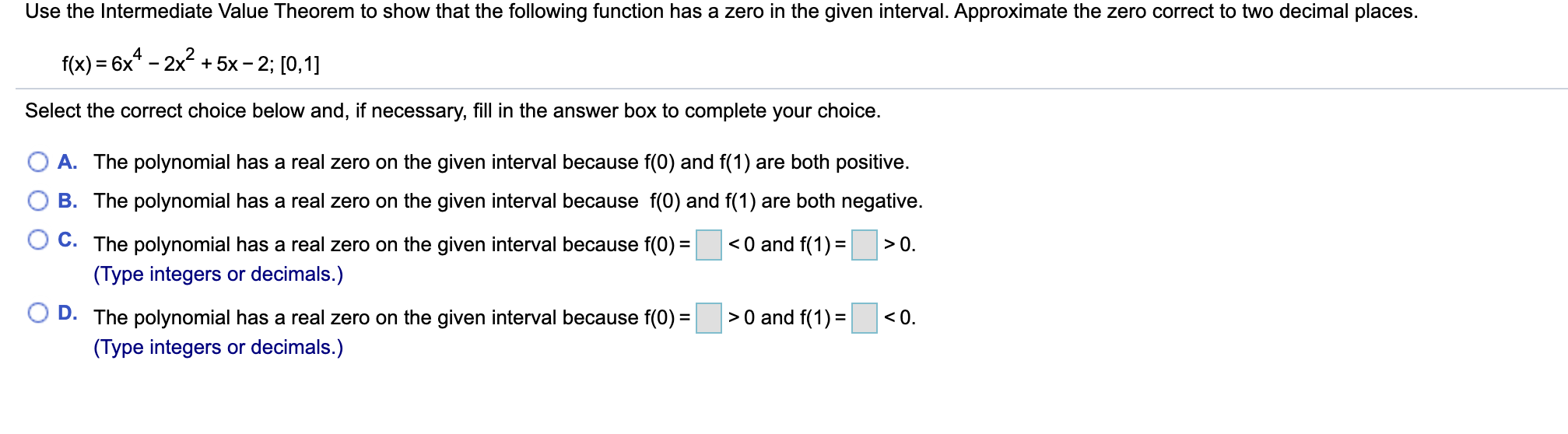 Use the Intermediate Value Theorem to show that the following function has a zero in the given interval. Approximate the zero correct to two decimal places.
f(x) = 6x* – 2x + 5x- 2; [0,1]
Select the correct choice below and, if necessary, fill in the answer box to complete your choice.
A. The polynomial has a real zero on the given interval because f(0) and f(1) are both positive.
B. The polynomial has a real zero on the given interval because f(0) and f(1) are both negative.
C. The polynomial has a real zero on the given interval because f(0) =
<0 and f(1) =
>0.
(Type integers or decimals.)
> 0 and f(1) =
<0.
D. The polynomial has a real zero on the given interval because f(0) =
(Type integers or decimals.)
%3D
