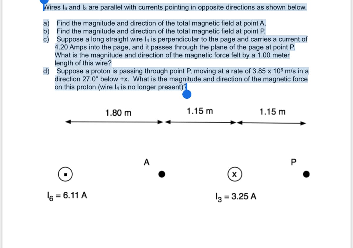 Wires l6 and I3 are parallel with currents pointing in opposite directions as shown below.
a) Find the magnitude and direction of the total magnetic field at point A.
b) Find the magnitude and direction of the total magnetic field at point P.
c) Suppose a long straight wire l4 is perpendicular to the page and carries a current of
4.20 Amps into the page, and it passes through the plane of the page at point P.
What is the magnitude and direction of the magnetic force felt by a 1.00 meter
length of this wire?
d) Suppose a proton is passing through point P, moving at a rate of 3.85 x 106 m/s in a
direction 27.0° below +x. What is the magnitude and direction of the magnetic force
on this proton (wire l4 is no longer present)?
1.80 m
1.15 m
1.15 m
A
P
6 = 6.11 A
l3 = 3.25 A
%3D
%3D
