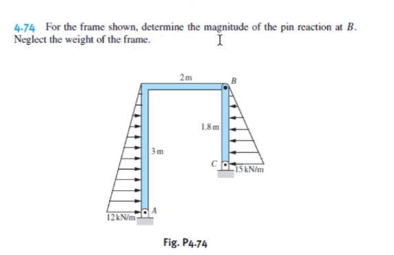 4-74 For the frame shown, determine the magnitude of the pin reaction at B.
Neglect the weight of the frame.
2m
1.8m
3m
15 kN/m
12KN/m
Fig. P4.74
