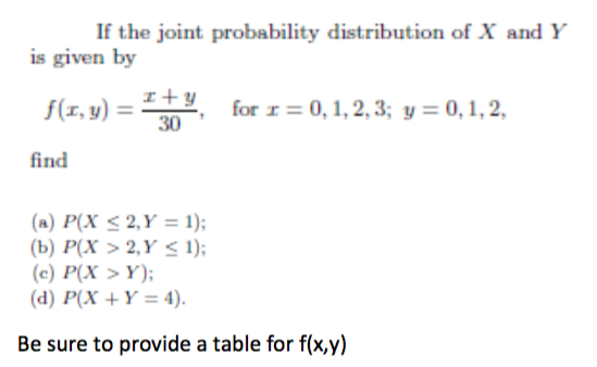 If the joint probability distribution of X and Y
is given by
f(x, y) =
I+Y
30
for r = 0, 1, 2, 3; y = 0, 1, 2,
find
(a) P(X ≤ 2,Y = 1);
(b) P(X> 2,Y < 1);
(c) P(X > Y);
(d) P(X+Y= 4).
Be sure to provide a table for f(x,y)