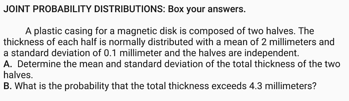 JOINT PROBABILITY DISTRIBUTIONS: Box your answers.
A plastic casing for a magnetic disk is composed of two halves. The
thickness of each half is normally distributed with a mean of 2 millimeters and
a standard deviation of 0.1 millimeter and the halves are independent.
A. Determine the mean and standard deviation of the total thickness of the two
halves.
B. What is the probability that the total thickness exceeds 4.3 millimeters?
